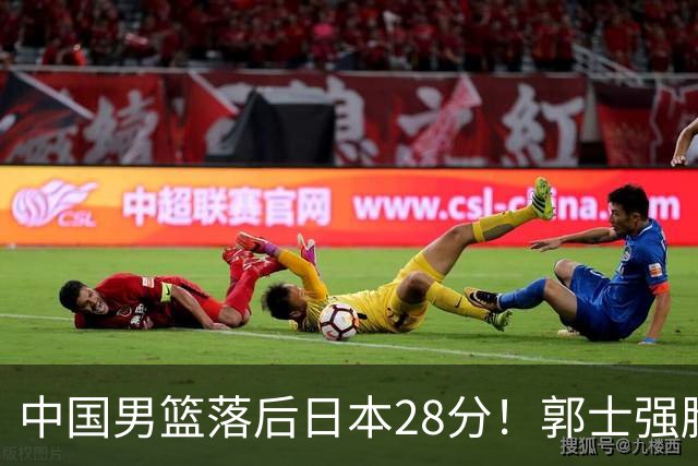 中国男篮落后日本28分！郭士强脸色铁青+低头无奈，陷入绝境